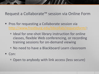 Request a Collaborate™ session via Online Form
 Pros for requesting a Collaborate session via
http://www.frostburg.edu/bbcollab/requestform/:
 Ideal for one-shot library instruction for online
classes, flexible Web conferencing, or recording
training sessions for on-demand viewing
 No need to have a Blackboard Learn classroom
 Con:
 Open to anybody with link access (less secure)
 