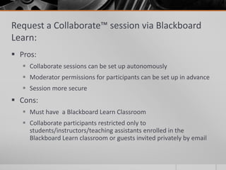 Request a Collaborate™ session via Blackboard
Learn:
 Pros:
 Collaborate sessions can be set up autonomously
 Moderator permissions for participants can be set up in advance
 Session more secure
 Cons:
 Must have a Blackboard Learn Classroom
 Collaborate participants restricted only to
students/instructors/teaching assistants enrolled in the
Blackboard Learn classroom or guests invited privately by email
 