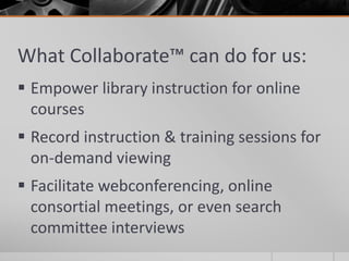 What Collaborate™ can do for us:
 Empower library instruction for online
courses
 Record instruction & training sessions for
on-demand viewing
 Facilitate webconferencing, online
consortial meetings, or even search
committee interviews
 