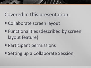 Covered in this presentation:
 Collaborate screen layout
 Functionalities (described by screen
layout feature)
 Participant permissions
 Setting up a Collaborate Session
 