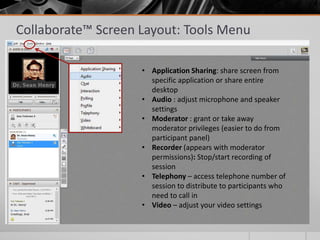 Collaborate™ Screen Layout: Tools Menu
• Application Sharing: share screen from
specific application or share entire
desktop
• Audio : adjust microphone and speaker
settings
• Moderator : grant or take away
moderator privileges (easier to do from
participant panel)
• Recorder (appears with moderator
permissions): Stop/start recording of
session
• Telephony – access telephone number of
session to distribute to participants who
need to call in
• Video – adjust your video settings
 