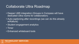 Collaborate Ultra Roadmap
• Deeper LMS integration (Groups in Compass will have
dedicated Ultra rooms for collaboration)
• Auto-captioning after recordings (we can do this already
w/Kaltura)
• Student engagement analytics
• Timer
• Enhanced whiteboard tools
 