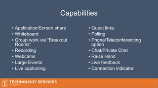 Capabilities
• Application/Screen share
• Whiteboard
• Group work via "Breakout
Rooms"
• Recording
• Webcams
• Large Events
• Live captioning
• Guest links
• Polling
• Phone/Teleconferencing
option
• Chat/Private Chat
• Raise Hand
• Live feedback
• Connection indicator
 