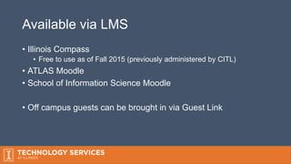 Available via LMS
• Illinois Compass
• Free to use as of Fall 2015 (previously administered by CITL)
• ATLAS Moodle
• School of Information Science Moodle
• Off campus guests can be brought in via Guest Link
 