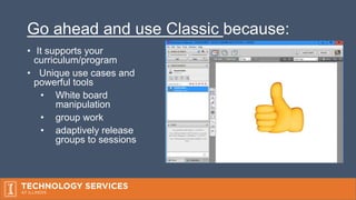 Go ahead and use Classic because:
• It supports your
curriculum/program
• Unique use cases and
powerful tools
• White board
manipulation
• group work
• adaptively release
groups to sessions
 