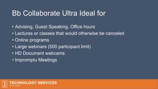 Bb Collaborate Ultra Ideal for
• Advising, Guest Speaking, Office hours
• Lectures or classes that would otherwise be canceled
• Online programs
• Large webinars (500 participant limit)
• HD Document webcams
• Impromptu Meetings
 