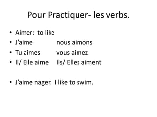 Pour Practiquer- les verbs.
• Aimer: to like
• J’aime nous aimons
• Tu aimes vous aimez
• Il/ Elle aime Ils/ Elles aiment
• J’aime nager. I like to swim.
 