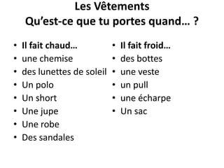 Les Vêtements
Qu’est-ce que tu portes quand… ?
• Il fait chaud…
• une chemise
• des lunettes de soleil
• Un polo
• Un short
• Une jupe
• Une robe
• Des sandales
• Il fait froid…
• des bottes
• une veste
• un pull
• une écharpe
• Un sac
 