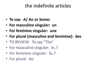 the indefinite articles
• To say: A/ An or Some:
• For masculine singular: un
• For feminine singular: une
• For plural (masculine and feminine): des
• TO REVIEW: To say “The”
• For masculine singular: le, l’
• For feminine singular: la, l’
• For plural: les
 