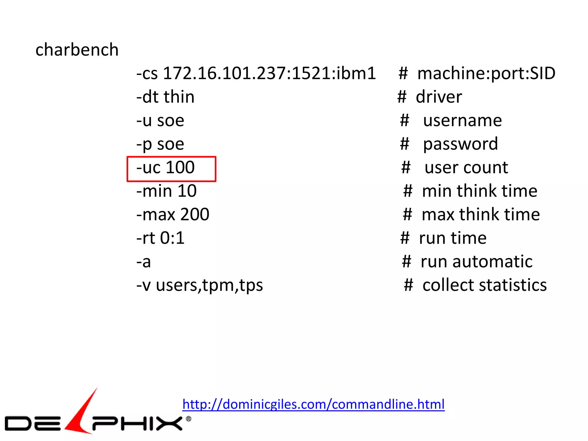 charbench
            -cs 172.16.101.237:1521:ibm1         # machine:port:SID
            -dt thin                             # driver
            -u soe                               # username
            -p soe                               # password
            -uc 100                              # user count
            -min 10                               # min think time
            -max 200                              # max think time
            -rt 0:1                              # run time
            -a                                   # run automatic
            -v users,tpm,tps                      # collect statistics




                 http://dominicgiles.com/commandline.html
 