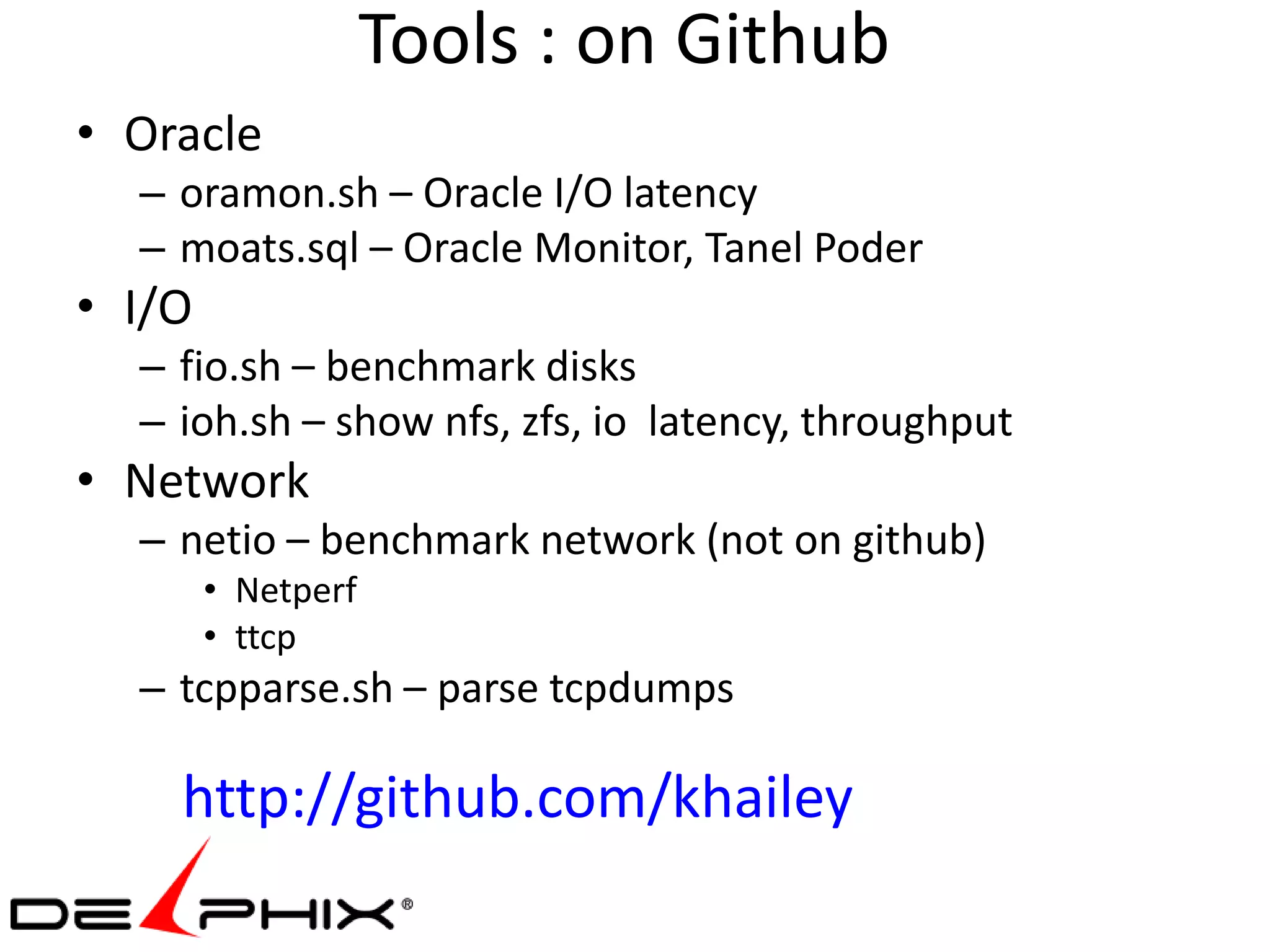 Tools : on Github
• Oracle
  – oramon.sh – Oracle I/O latency
  – moats.sql – Oracle Monitor, Tanel Poder
• I/O
  – fio.sh – benchmark disks
  – ioh.sh – show nfs, zfs, io latency, throughput
• Network
  – netio – benchmark network (not on github)
        • Netperf
        • ttcp
  – tcpparse.sh – parse tcpdumps

    http://github.com/khailey
 