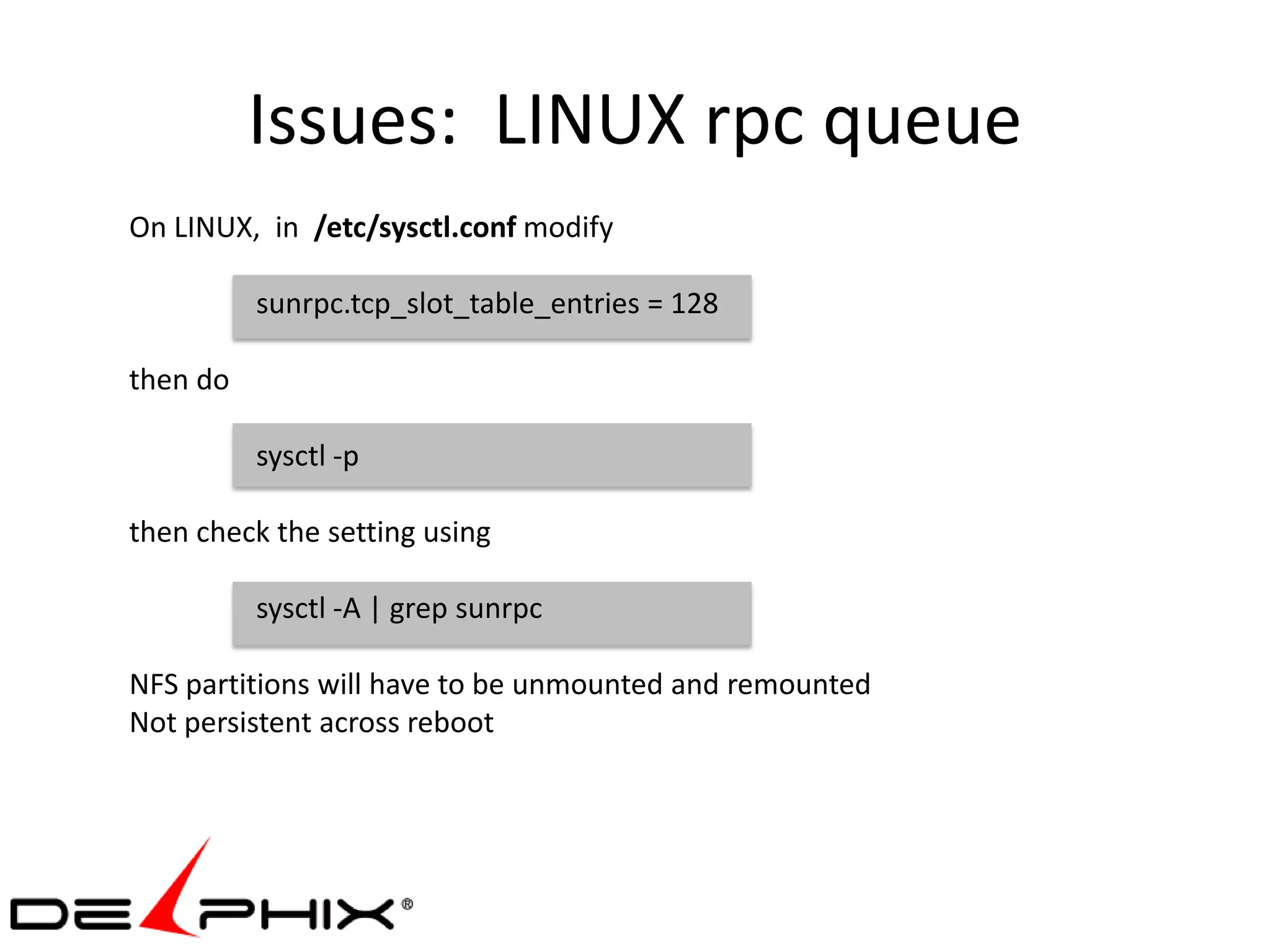 Issues: LINUX rpc queue
On LINUX, in /etc/sysctl.conf modify

          sunrpc.tcp_slot_table_entries = 128

then do

          sysctl -p

then check the setting using

          sysctl -A | grep sunrpc

NFS partitions will have to be unmounted and remounted
Not persistent across reboot
 