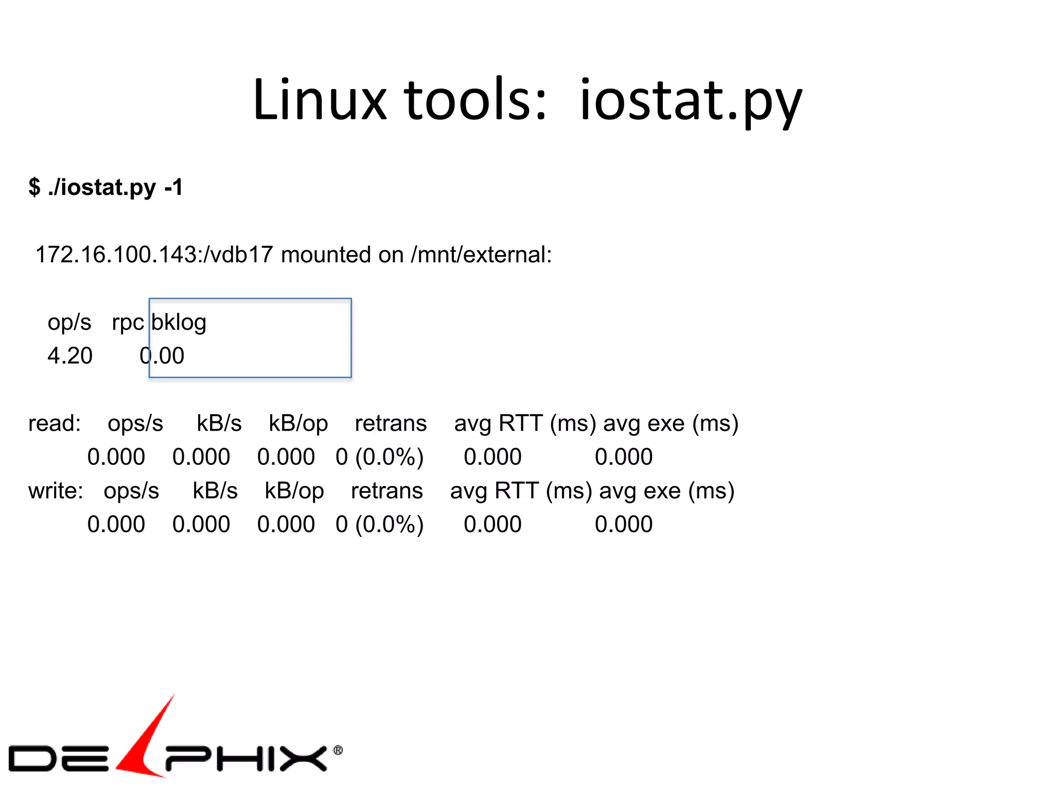 Linux tools: iostat.py
$ ./iostat.py -1

172.16.100.143:/vdb17 mounted on /mnt/external:

 op/s rpc bklog
 4.20    0.00

read:   ops/s kB/s kB/op retrans avg RTT (ms) avg exe (ms)
      0.000 0.000 0.000 0 (0.0%)  0.000      0.000
write: ops/s kB/s kB/op retrans avg RTT (ms) avg exe (ms)
      0.000 0.000 0.000 0 (0.0%)  0.000      0.000
 