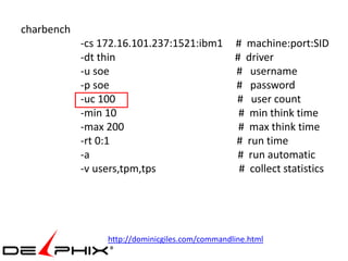 charbench
            -cs 172.16.101.237:1521:ibm1         # machine:port:SID
            -dt thin                             # driver
            -u soe                               # username
            -p soe                               # password
            -uc 100                              # user count
            -min 10                               # min think time
            -max 200                              # max think time
            -rt 0:1                              # run time
            -a                                   # run automatic
            -v users,tpm,tps                      # collect statistics




                 http://dominicgiles.com/commandline.html
 