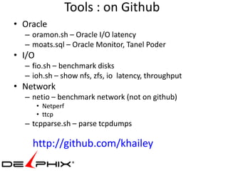 Tools : on Github
• Oracle
  – oramon.sh – Oracle I/O latency
  – moats.sql – Oracle Monitor, Tanel Poder
• I/O
  – fio.sh – benchmark disks
  – ioh.sh – show nfs, zfs, io latency, throughput
• Network
  – netio – benchmark network (not on github)
        • Netperf
        • ttcp
  – tcpparse.sh – parse tcpdumps

    http://github.com/khailey
 