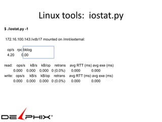 Linux tools: iostat.py
$ ./iostat.py -1

172.16.100.143:/vdb17 mounted on /mnt/external:

 op/s rpc bklog
 4.20    0.00

read:   ops/s kB/s kB/op retrans avg RTT (ms) avg exe (ms)
      0.000 0.000 0.000 0 (0.0%)  0.000      0.000
write: ops/s kB/s kB/op retrans avg RTT (ms) avg exe (ms)
      0.000 0.000 0.000 0 (0.0%)  0.000      0.000
 