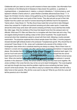 Collaborate with your peers to come up with answers to these case studies. Use information from
your textbook on the following list of diseases to help answer the questions. a. giardiasis. b.
cryptosporidiosis. c. toxoplasmosis d. malaria. e. pinworm infestations. f. trichomoniasis g. pork
tapeworm infection (Taenia solium) h. yeast infection (Candidas albicansis)Case Study 1 1. In
Egypt, the Christian minority makes a living gathering up the city garbage and feeding it to their
hogs, who inhabit the lower court yards of their homes. They also eat pork as part of their diet.
Explain how this custom can result in humans becoming the definitive host for the tapeworm,
Taenia solium. Case Study 2 2. The Boy Scout troop made their annual trek to lake Wobegon
where they camped for 4 nights and practiced canoeing and other water sports. A week later,
almost the entire troop came down with severe cramping and frothy mucus diarrhea that smells
like rotten eggs. Only the members of the troop that stayed home from the campout were not
affected. What was it?3. Ellen and Steve live in a bungalow with their three cats and a dog. They
are eagerly looking forward to adding a baby to their active household. The couple became
concerned when their obstetrician asked to consult with them both, following a routine prenatal
examination. The physician explained that a blood sample drawn from Ellen, 2 months pregnant,
showed elevated IgM antibody levels to the protozoan Toxoplasmosis gondii. Why should they be
concerned? Case Study 4 4. Ms. Jones can't understand why several of the children in the
kindergarten class where she is substitute teaching are always so sleepy. Most of them have no
interest in a snack and are irritable; she often catches them scratching themselves in inappropriate
places. She decides that this is not a grade school where she wants to substitute teach again. It is
just too much work and the children are just too difficult. She tells the principal that she cannot
teach beyond the end of the week since she has another commitment at a different school across
town. When she reaches the new school the next week, she sees the same behavior in several
students in this classroom. Luckily, the school nurse is visiting and they have lunch together. Ms.
Jones confides in the nurse that she may not be cut out to teach kindergarten. The nurse laughed
and said she thought she knew what the problem might be since something had been "going
around" at the local schools. The nurse offers to stop by to observe the children and then write a
letter home to their parents. Why did the nurse want to stop by? What do you think the nurse will
tell the parents to do in the letter?
 
