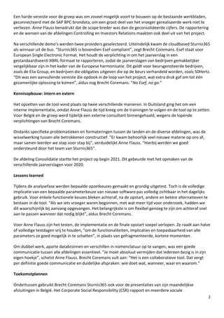 2
Een harde vereiste voor de groep was om zoveel mogelijk voort te bouwen op de bestaande werkbladen,
geconnecteerd met de SAP BPC-brondata, om een groot deel van het vroeger gerealiseerde werk niet te
verliezen. Anne Flauss benadrukt dat de scope breder was dan de geconsolideerde cijfers. De rapportering
en de wensen van de afdelingen Controlling en Investors Relations maakten ook deel uit van het project.
Na verschillende demo’s werden twee providers geselecteerd. Uiteindelijk kwam de cloudbased Sturnis365
als winnaar uit de bus. “Sturnis365 is bovendien Esef-compliant”, zegt Brecht Coremans. Esef staat voor
European Single Electronic Format. Het houdt de verplichting in om het jaarverslag in een
gestandaardiseerd iXBRL-formaat te rapporteren, zodat de jaarverslagen van bedrijven gemakkelijker
vergelijkbaar zijn in het kader van de Europese harmonisatie. Dit geldt voor beursgenoteerde bedrijven,
zoals de Elia Group, en bedrijven die obligaties uitgeven die op de beurs verhandeld worden, zoals 50Hertz.
“Dit was een aanvullende vereiste die opdook in de loop van het project, wat extra druk gaf om tot één
gezamenlijke oplossing te komen”, aldus nog Brecht Coremans. “No Esef, no go.”
Kennisopbouw: intern en extern
Het opzetten van de tool vond plaats op twee verschillende manieren. In Duitsland ging het om een
interne implementatie, omdat Anne Flauss de tijd kreeg om de trainingen te volgen en de tool op te zetten.
Voor België en de groep werd tijdelijk een externe consultant binnengehaald, wegens de lopende
verplichtingen van Brecht Coremans.
Ondanks specifieke problematieken en formateringen tussen de landen en de diverse afdelingen, was de
wisselwerking tussen alle betrokkenen constructief. “Er kwam behoorlijk veel nieuwe materie op ons af,
maar samen leerden we stap voor stap bij”, verduidelijkt Anne Flauss. “Hierbij werden we goed
ondersteund door het team van Sturnis365”.
De afdeling Consolidatie startte het project op begin 2021. Dit gebeurde met het opmaken van de
verschillende jaarverslagen voor 2020.
Lessons learned
Tijdens de analysefase werden bepaalde opzetkeuzes gemaakt en grondig uitgetest. Toch is de volledige
implicatie van een bepaalde parameterkeuze van nieuwe software pas volledig zichtbaar in het dagelijks
gebruik. Voor enkele functionele keuzes bleken achteraf, na de opstart, andere en betere alternatieven te
bestaan in de tool. “Als we iets vroeger waren begonnen, met wat meer tijd voor onderzoek, hadden we
dit waarschijnlijk bij aanvang opgevangen. Het belangrijkste is om flexibel genoeg te zijn om achteraf snel
aan te passen wanneer dat nodig blijkt”, aldus Brecht Coremans.
Voor Anne Flauss zijn het testen, de implementatie en de finale opstart soepel verlopen. Ze raadt aan halve
of volledige testdagen vrij te houden, “om de functionaliteiten, implicaties en toepasbaarheid van alle
parameters zo goed mogelijk in te schatten”, in plaats van gefragmenteerde, kortere momenten.
Om dubbel werk, aparte databronnen en verschillen in nomenclatuur op te vangen, was een goede
communicatie tussen alle afdelingen essentieel. “Je moet absoluut vermijden dat iedereen bezig is in zijn
eigen hoekje”, schetst Anne Flauss. Brecht Coremans vult aan: “Het is een collaboratieve tool. Dat vergt
per definitie goede communicatie en duidelijke afspraken: wie doet wat, wanneer, waar en waarom.”
Toekomstplannen
Ondertussen gebruikt Brecht Coremans Sturnis365 ook voor de presentaties van zijn maandelijkse
afsluitingen in België. Het Corporate Social Responsibility (CSR)-rapport en meerdere sociale
 