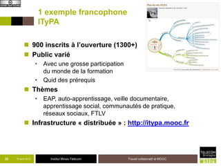 1 exemple francophone
                      ITyPA

            900 inscrits à l’ouverture (1300+)
            Public varié
                     • Avec une grosse participation
                       du monde de la formation
                     • Quid des prérequis
            Thèmes
                     • EAP, auto-apprentissage, veille documentaire,
                       apprentissage social, communautés de pratique,
                       réseaux sociaux, FTLV
            Infrastructure « distribuée » : http://itypa.mooc.fr




22   12 avril 2013        Institut Mines-Télécom       Travail collaboratif et MOOC
 