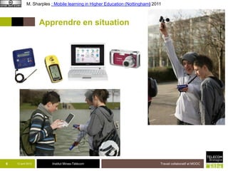 M. Sharples : Mobile learning in Higher Education (Nottingham) 2011



                    Apprendre en situation




6   12 avril 2013       Institut Mines-Télécom                                Travail collaboratif et MOOC
 