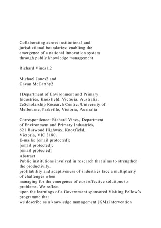 Collaborating across institutional and
jurisdictional boundaries: enabling the
emergence of a national innovation system
through public knowledge management
Richard Vines1,2
Michael Jones2 and
Gavan McCarthy2
1Department of Environment and Primary
Industries, Knoxfield, Victoria, Australia;
2eScholarship Research Centre, University of
Melbourne, Parkville, Victoria, Australia
Correspondence: Richard Vines, Department
of Environment and Primary Industries,
621 Burwood Highway, Knoxfield,
Victoria, VIC 3180.
E-mails: [email protected];
[email protected];
[email protected]
Abstract
Public institutions involved in research that aims to strengthen
the productivity,
profitability and adaptiveness of industries face a multiplicity
of challenges when
managing for the emergence of cost effective solutions to
problems. We reflect
upon the learnings of a Government sponsored Visiting Fellow’s
programme that
we describe as a knowledge management (KM) intervention
 