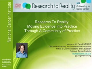 Research To Reality:
 Moving Evidence Into Practice
Through A Community of Practice


                                   Margaret M. Farrell MPH RD
             Office of Partnership and Dissemination Initiatives
                       Office of Communications and Education
                                      National Cancer Institute
                                         farrellm@mail.nih.gov
                                            @Margaretworking
 