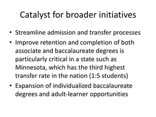 Catalyst for broader initiatives
• Streamline admission and transfer processes
• Improve retention and completion of both
  associate and baccalaureate degrees is
  particularly critical in a state such as
  Minnesota, which has the third highest
  transfer rate in the nation (1:5 students)
• Expansion of individualized baccalaureate
  degrees and adult-learner opportunities
 