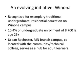 An evolving initiative: Winona
• Recognized for exemplary traditional
  undergraduate, residential education on
  Winona campus
• 10.4% of undergraduate enrollment of 8,700 is
  age 25+
• Urban Rochester, MN branch campus, co-
  located with the community/technical
  college, serves as a hub for adult learners
 