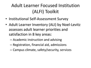 Adult Learner Focused Institution
             (ALFI) Toolkit
• Institutional Self-Assessment Survey
• Adult Learner Inventory (ALI) by Noel-Levitz
  assesses adult learner priorities and
  satisfaction in 8 key areas:
  – Academic instruction and advising
  – Registration, financial aid, admissions
  – Campus climate, safety/security, services
 