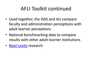 AFLI Toolkit continued
• Used together, the ISAS and ALI compare
  faculty and administration perceptions with
  adult learner perceptions
• National benchmarking data to compare
  results with other adult learner institutions
• Noel-Levitz research
 