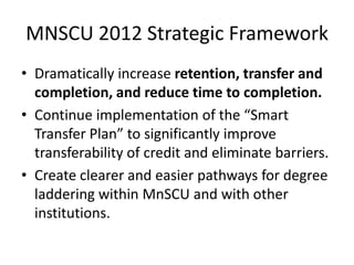 MNSCU 2012 Strategic Framework
• Dramatically increase retention, transfer and
  completion, and reduce time to completion.
• Continue implementation of the “Smart
  Transfer Plan” to significantly improve
  transferability of credit and eliminate barriers.
• Create clearer and easier pathways for degree
  laddering within MnSCU and with other
  institutions.
 