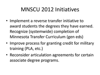 MNSCU 2012 Initiatives
• Implement a reverse transfer initiative to
  award students the degrees they have earned.
  Recognize (systemwide) completion of
  Minnesota Transfer Curriculum (gen eds)
• Improve process for granting credit for military
  training (PLA, etc.)
• Reconsider articulation agreements for certain
  associate degree programs.
 