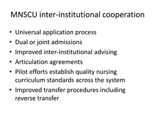 MNSCU inter-institutional cooperation
• Universal application process
• Dual or joint admissions
• Improved inter-institutional advising
• Articulation agreements
• Pilot efforts establish quality nursing
  curriculum standards across the system
• Improved transfer procedures including
  reverse transfer
 
