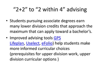 “2+2” to “2 within 4” advising
• Students pursuing associate degrees earn
  many lower division credits that approach the
  maximum that can apply toward a bachelor’s.
• Improved advising tools GPS
  Lifeplan, Uselect, eFolio) help students make
  more informed curricular choices
  (prerequisites for upper division work, upper
  division curricular options )
 