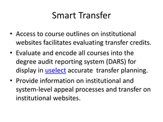 Smart Transfer
• Access to course outlines on institutional
  websites facilitates evaluating transfer credits.
• Evaluate and encode all courses into the
  degree audit reporting system (DARS) for
  display in uselect accurate transfer planning.
• Provide information on institutional and
  system-level appeal processes and transfer on
  institutional websites.
 