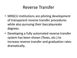 Reverse Transfer
• MNSCU institutions are piloting development
  of transparent reverse transfer procedures
  while also pursuing their baccalaureate
  degrees.
• Developing a fully automated reverse transfer
  system has been shown (Texas, etc.) to
  increase reverse transfer and graduation rates
  dramatically.
 