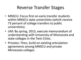 Reverse Transfer Stages
• MNSCU: Focus first on early transfer students
  within MNSCU state universities (which receive
  73 percent of college transfers to public
  universities).
• UM: By spring, 2013, execute memorandum of
  understanding with University of Minnesota and
  state colleges in the Twin Cities.
• Privates: Then, build on existing articulation
  agreements among MNSCU and private
  Minnesota colleges.
 
