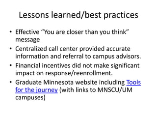 Lessons learned/best practices
• Effective “You are closer than you think”
  message
• Centralized call center provided accurate
  information and referral to campus advisors.
• Financial incentives did not make significant
  impact on response/reenrollment.
• Graduate Minnesota website including Tools
  for the journey (with links to MNSCU/UM
  campuses)
 