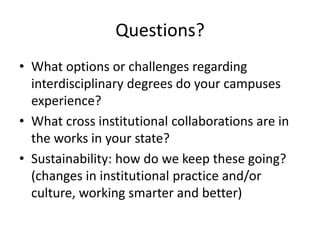 Questions?
• What options or challenges regarding
  interdisciplinary degrees do your campuses
  experience?
• What cross institutional collaborations are in
  the works in your state?
• Sustainability: how do we keep these going?
  (changes in institutional practice and/or
  culture, working smarter and better)
 