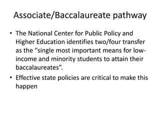 Associate/Baccalaureate pathway
• The National Center for Public Policy and
  Higher Education identifies two/four transfer
  as the “single most important means for low-
  income and minority students to attain their
  baccalaureates”.
• Effective state policies are critical to make this
  happen
 