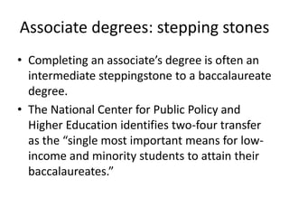 Associate degrees: stepping stones
• Completing an associate’s degree is often an
  intermediate steppingstone to a baccalaureate
  degree.
• The National Center for Public Policy and
  Higher Education identifies two-four transfer
  as the “single most important means for low-
  income and minority students to attain their
  baccalaureates.”
 