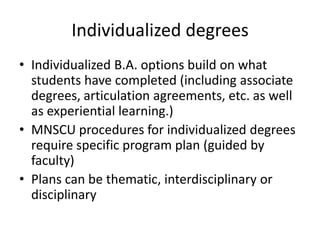Individualized degrees
• Individualized B.A. options build on what
  students have completed (including associate
  degrees, articulation agreements, etc. as well
  as experiential learning.)
• MNSCU procedures for individualized degrees
  require specific program plan (guided by
  faculty)
• Plans can be thematic, interdisciplinary or
  disciplinary
 