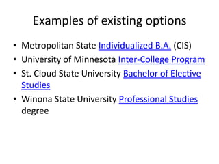 Examples of existing options
• Metropolitan State Individualized B.A. (CIS)
• University of Minnesota Inter-College Program
• St. Cloud State University Bachelor of Elective
  Studies
• Winona State University Professional Studies
  degree
 