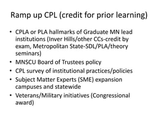 Ramp up CPL (credit for prior learning)
• CPLA or PLA hallmarks of Graduate MN lead
  institutions (Inver Hills/other CCs-credit by
  exam, Metropolitan State-SDL/PLA/theory
  seminars)
• MNSCU Board of Trustees policy
• CPL survey of institutional practices/policies
• Subject Matter Experts (SME) expansion
  campuses and statewide
• Veterans/Military initiatives (Congressional
  award)
 