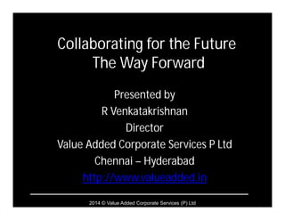 2014 © Value Added Corporate Services (P) Ltd
Collaborating for the Future
The Way Forward
Presented by
R Venkatakrishnan
Director
Value Added Corporate Services P Ltd
Chennai – Hyderabad
http://www.valueadded.in
 