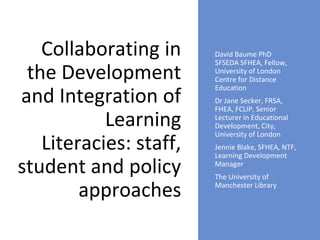 Collaborating in
the Development
and Integration of
Learning
Literacies: staff,
student and policy
approaches
David Baume PhD
SFSEDA SFHEA, Fellow,
University of London
Centre for Distance
Education
Dr Jane Secker, FRSA,
FHEA, FCLIP, Senior
Lecturer in Educational
Development, City,
University of London
Jennie Blake, SFHEA, NTF,
Learning Development
Manager
The University of
Manchester Library
 