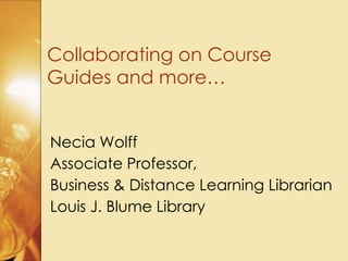 Collaborating on Course
Guides and more…
Necia Wolff
Associate Professor,
Business & Distance Learning Librarian
Louis J. Blume Library
 