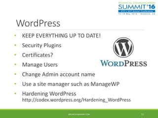 WordPress
• KEEP EVERYTHING UP TO DATE!
• Security Plugins
• Certificates?
• Manage Users
• Change Admin account name
• Use a site manager such as ManageWP
• Hardening WordPress
http://codex.wordpress.org/Hardening_WordPress
BEN.WOELK@GMAIL.COM 12
 