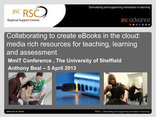 Collaborating to create eBooks in the cloud:
media rich resources for teaching, learning
and assessment
 MmIT Conference , The University of Sheffield
 Anthony Beal – 5 April 2013




Collaborating to create eBooks
www.jisc.ac.uk/rsc                                                   April 6, 2013 | slide 1
                                   RSCs – Stimulating and supporting innovation in learning
 