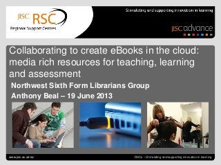 Collaborating to create eBooks June 21, 2013 | slide 1RSCs – Stimulating and supporting innovation in learning
Collaborating to create eBooks in the cloud:
media rich resources for teaching, learning
and assessment
Northwest Sixth Form Librarians Group
Anthony Beal – 19 June 2013
www.jisc.ac.uk/rsc
 